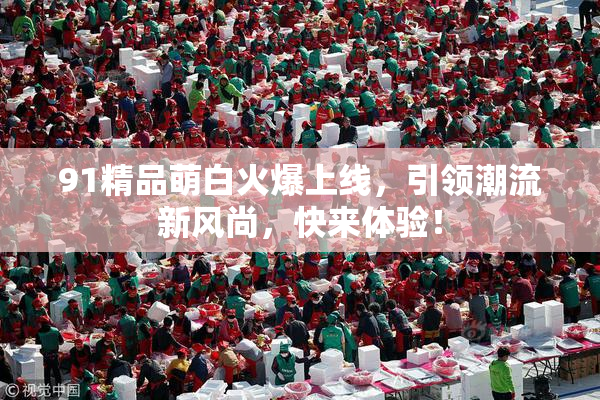91精品萌白火爆上线，引领潮流新风尚，快来体验！
