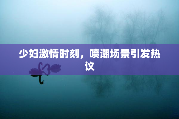 少妇激情时刻，喷潮场景引发热议