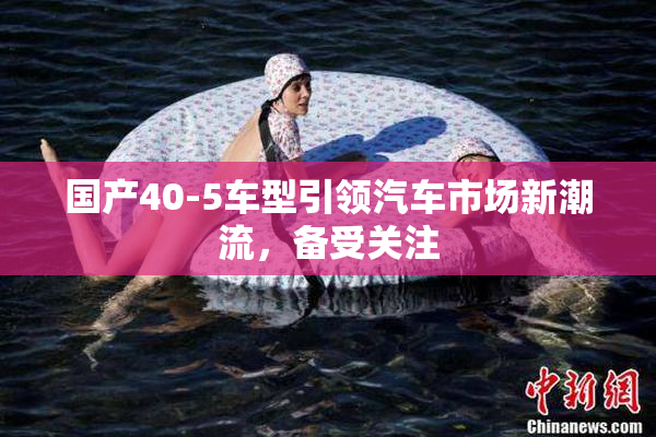 国产40-5车型引领汽车市场新潮流，备受关注