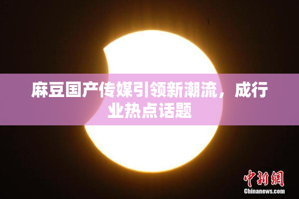 麻豆国产传媒引领新潮流，成行业热点话题