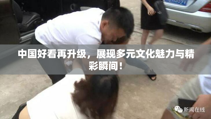 中国好看再升级，展现多元文化魅力与精彩瞬间！