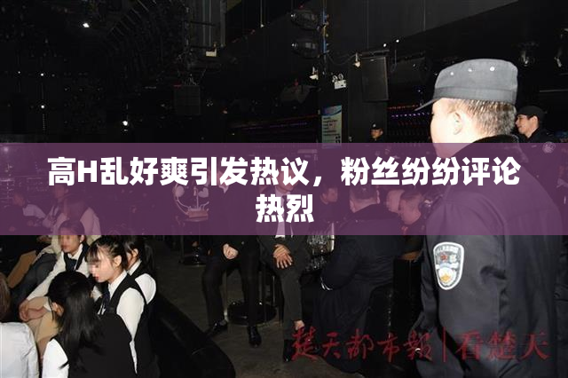 高H乱好爽引发热议，粉丝纷纷评论热烈