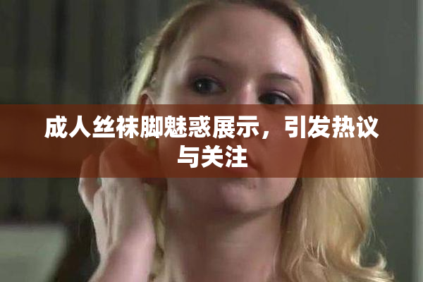 成人丝袜脚魅惑展示，引发热议与关注