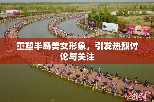 重塑半岛美女形象，引发热烈讨论与关注