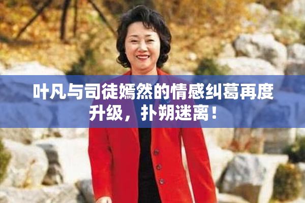 叶凡与司徒嫣然的情感纠葛再度升级，扑朔迷离！