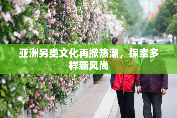 亚洲另类文化再掀热潮，探索多样新风尚