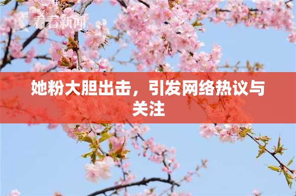 她粉大胆出击，引发网络热议与关注