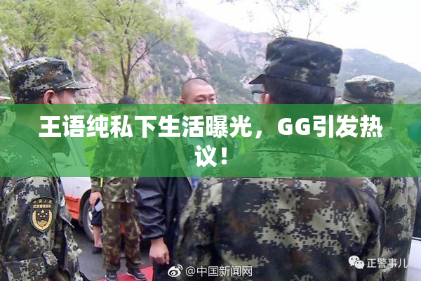 王语纯私下生活曝光，GG引发热议！