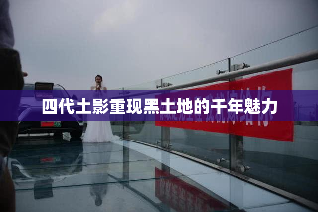 四代土影重现黑土地的千年魅力