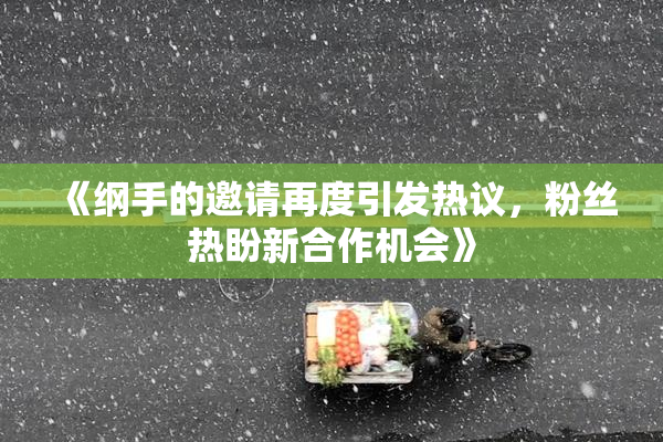 《纲手的邀请再度引发热议，粉丝热盼新合作机会》