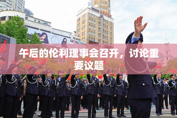 午后的伦利理事会召开，讨论重要议题