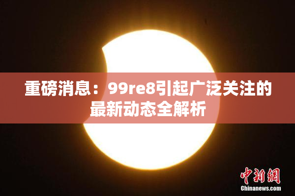 重磅消息：99re8引起广泛关注的最新动态全解析