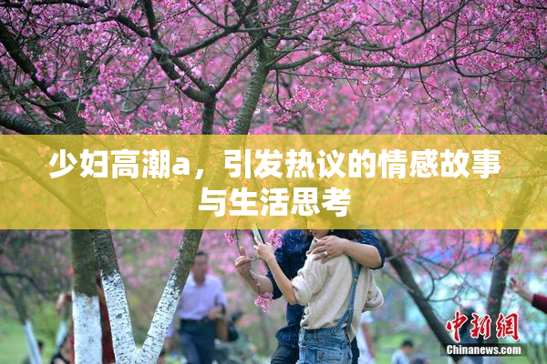 少妇高潮a，引发热议的情感故事与生活思考