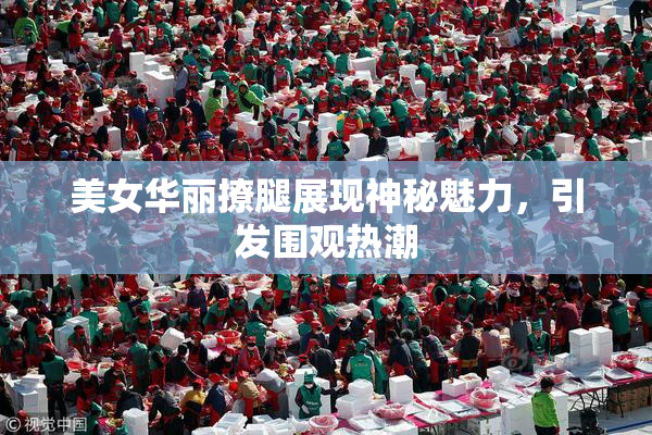美女华丽撩腿展现神秘魅力，引发围观热潮