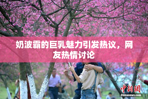 奶波霸的巨乳魅力引发热议，网友热情讨论