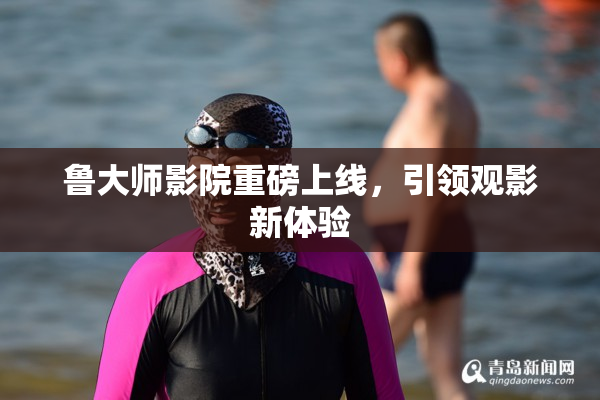 鲁大师影院重磅上线，引领观影新体验
