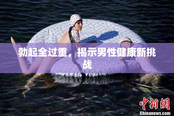 勃起全过重，揭示男性健康新挑战