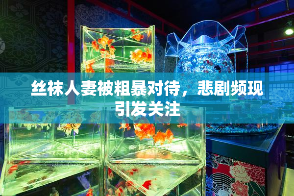 丝袜人妻被粗暴对待，悲剧频现引发关注