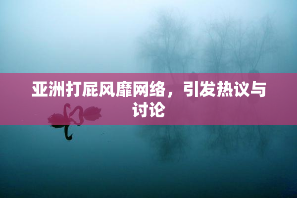 亚洲打屁风靡网络，引发热议与讨论