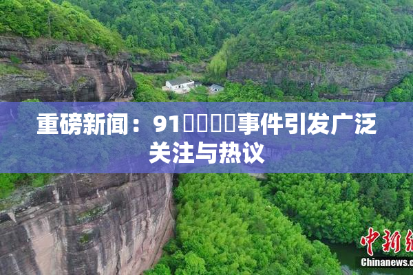重磅新闻：91❌‌❌‌事件引发广泛关注与热议