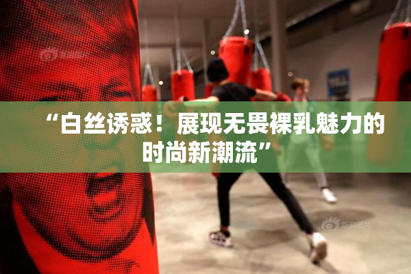 “白丝诱惑！展现无畏裸乳魅力的时尚新潮流”