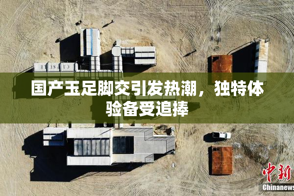 国产玉足脚交引发热潮，独特体验备受追捧