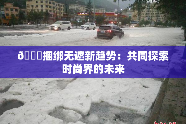 🔞捆绑无遮新趋势：共同探索时尚界的未来