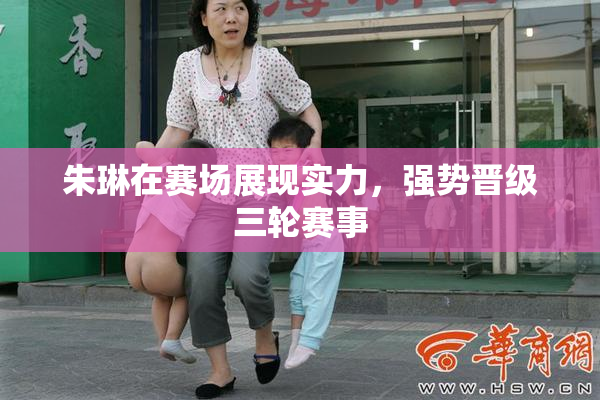 朱琳在赛场展现实力，强势晋级三轮赛事