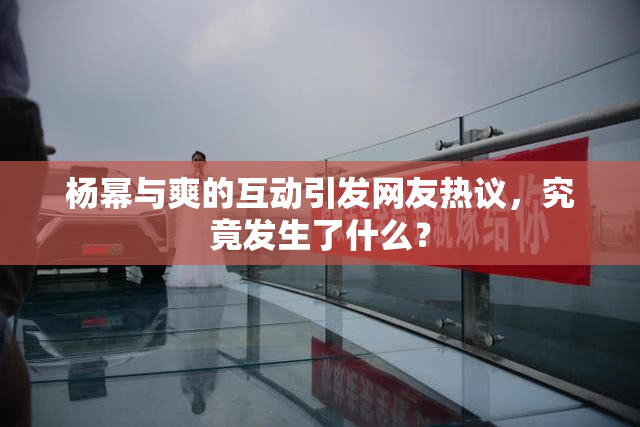 杨幂与爽的互动引发网友热议，究竟发生了什么？