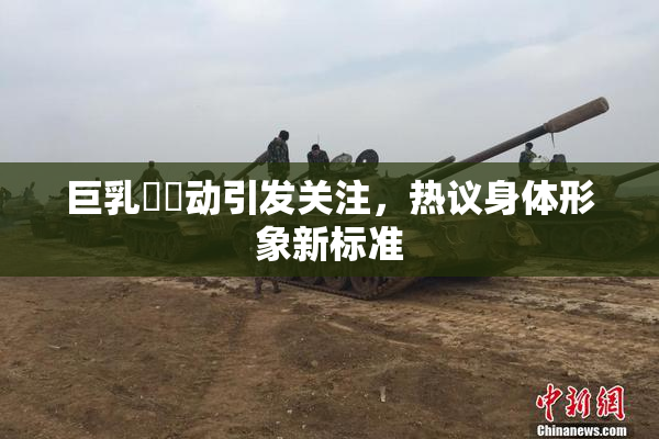 巨乳❌‌动引发关注，热议身体形象新标准