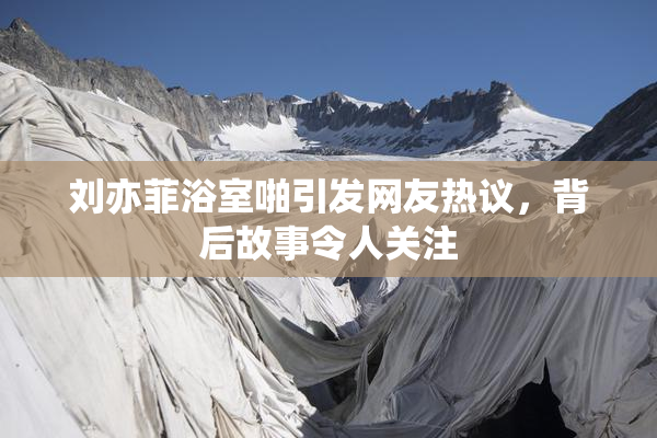 刘亦菲浴室啪引发网友热议，背后故事令人关注