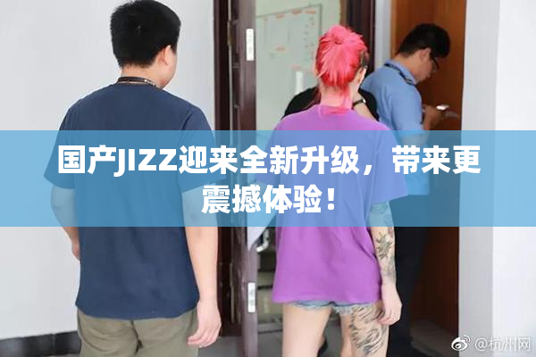国产JIZZ迎来全新升级，带来更震撼体验！