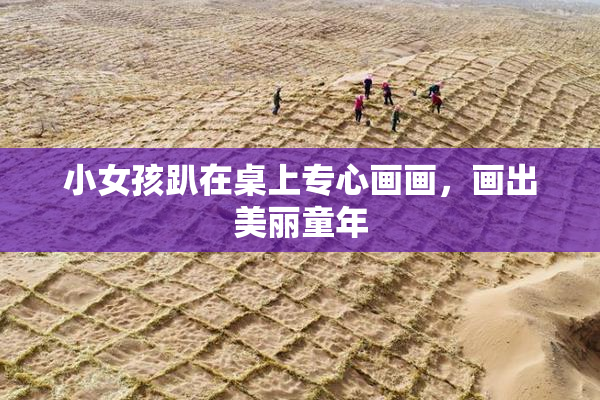 小女孩趴在桌上专心画画，画出美丽童年