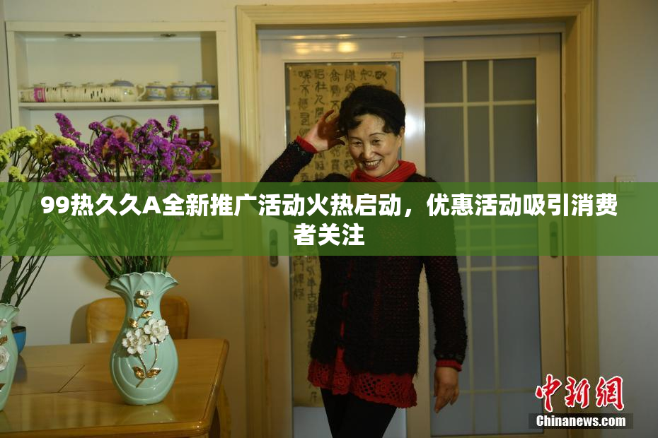 99热久久A全新推广活动火热启动，优惠活动吸引消费者关注