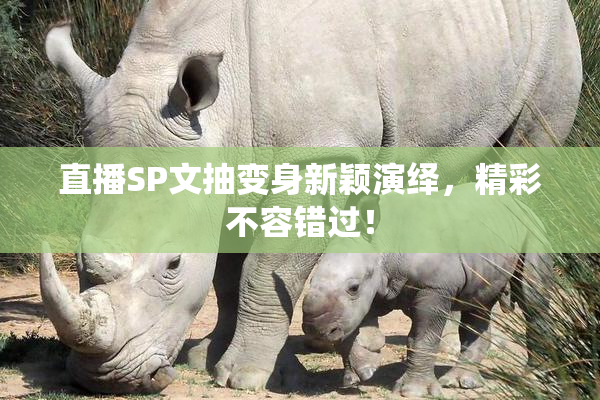 直播SP文抽变身新颖演绎，精彩不容错过！