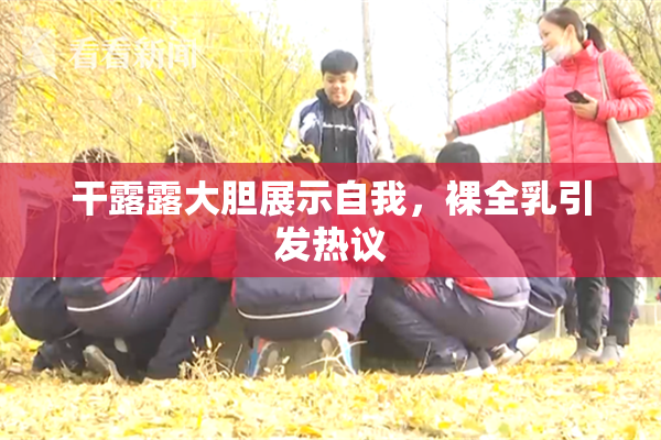 干露露大胆展示自我，裸全乳引发热议