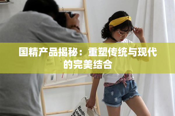 国精产品揭秘：重塑传统与现代的完美结合