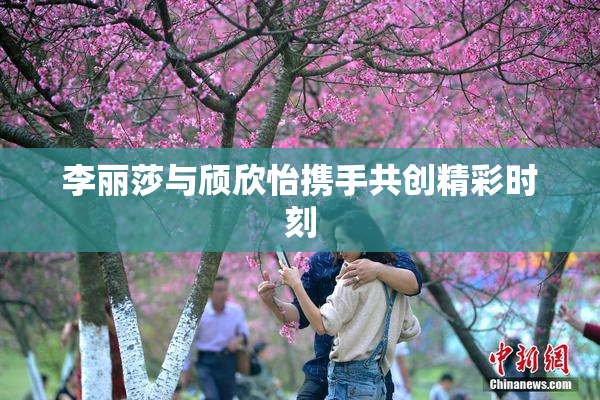 李丽莎与颀欣怡携手共创精彩时刻