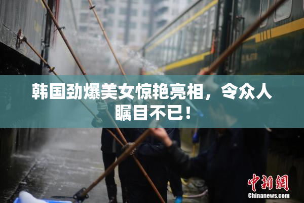 韩国劲爆美女惊艳亮相，令众人瞩目不已！