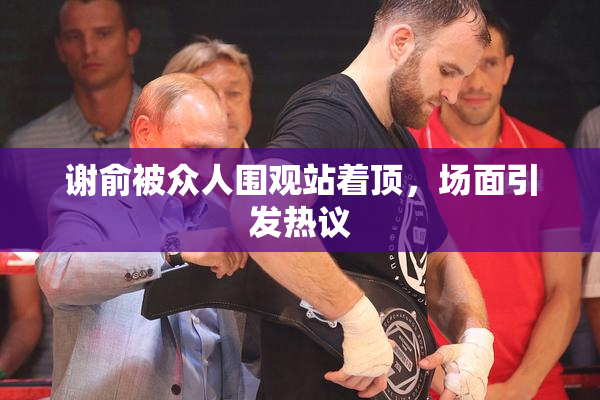谢俞被众人围观站着顶，场面引发热议