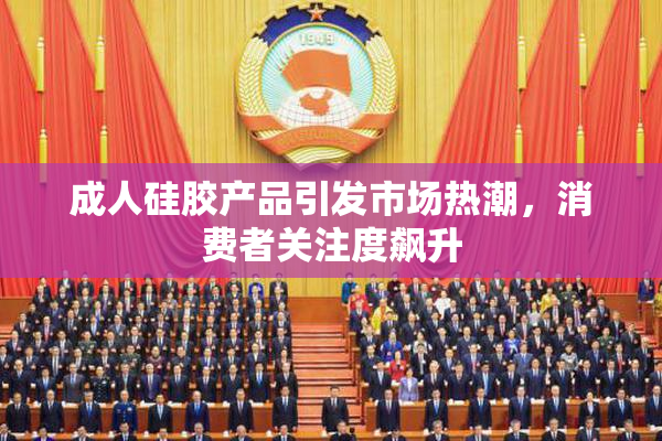 成人硅胶产品引发市场热潮，消费者关注度飙升