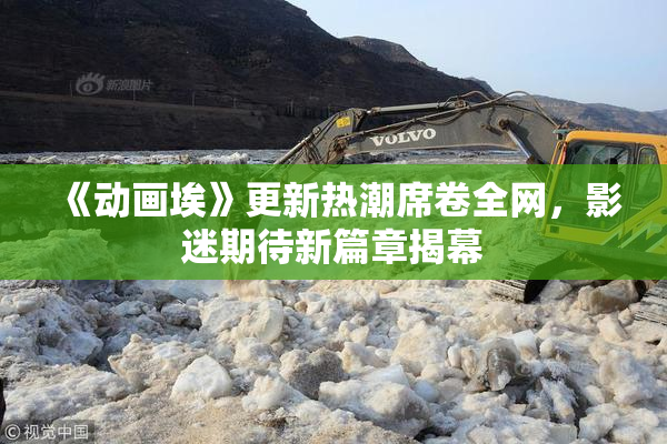 《动画埃》更新热潮席卷全网，影迷期待新篇章揭幕