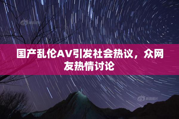 国产乱伦AV引发社会热议，众网友热情讨论
