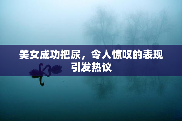 美女成功把尿，令人惊叹的表现引发热议