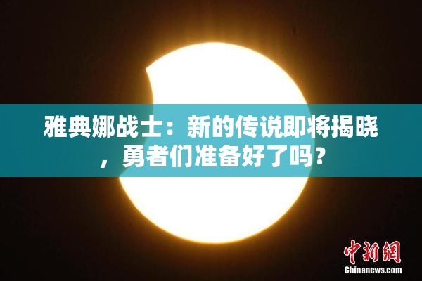 雅典娜战士：新的传说即将揭晓，勇者们准备好了吗？
