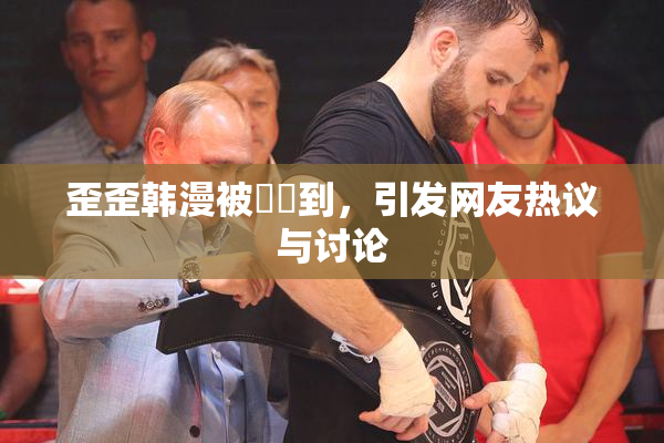 歪歪韩漫被❌‌到，引发网友热议与讨论