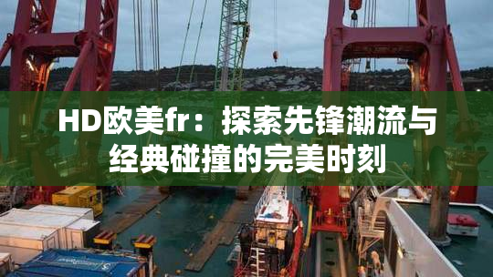 HD欧美fr：探索先锋潮流与经典碰撞的完美时刻