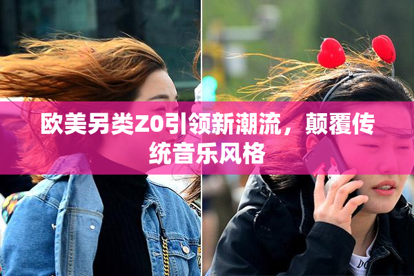 欧美另类Z0引领新潮流，颠覆传统音乐风格