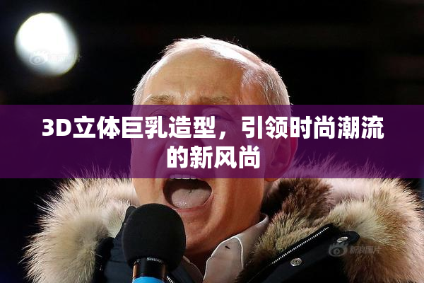 3D立体巨乳造型，引领时尚潮流的新风尚