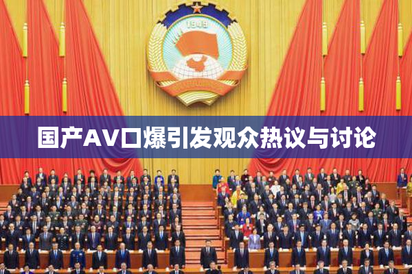 国产AV口爆引发观众热议与讨论